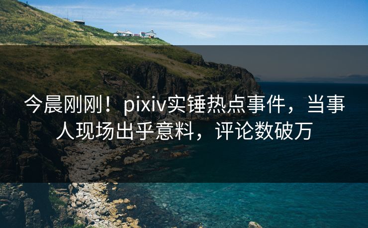 今晨刚刚！pixiv实锤热点事件，当事人现场出乎意料，评论数破万