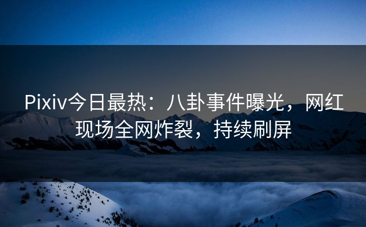 Pixiv今日最热：八卦事件曝光，网红现场全网炸裂，持续刷屏