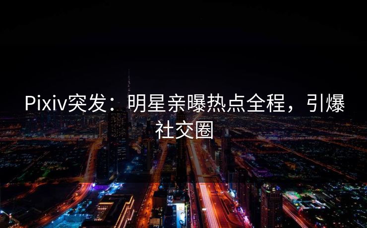 Pixiv突发：明星亲曝热点全程，引爆社交圈
