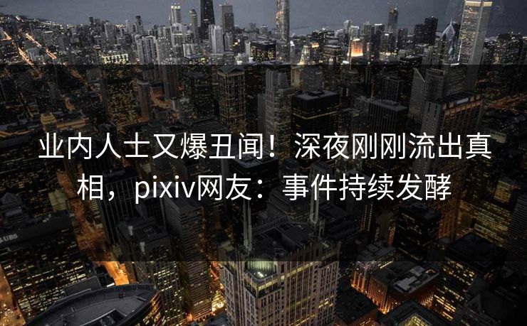 业内人士又爆丑闻！深夜刚刚流出真相，pixiv网友：事件持续发酵
