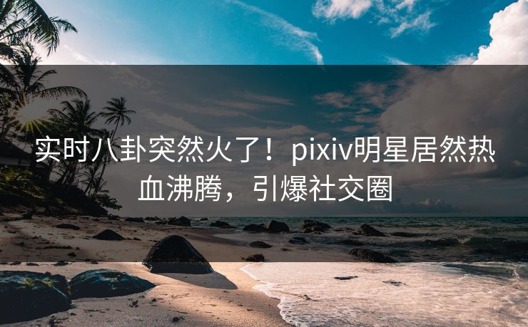 实时八卦突然火了！pixiv明星居然热血沸腾，引爆社交圈