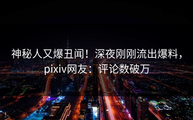 神秘人又爆丑闻！深夜刚刚流出爆料，pixiv网友：评论数破万