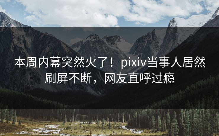 本周内幕突然火了！pixiv当事人居然刷屏不断，网友直呼过瘾