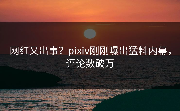 网红又出事？pixiv刚刚曝出猛料内幕，评论数破万