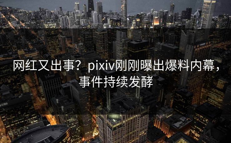 网红又出事？pixiv刚刚曝出爆料内幕，事件持续发酵