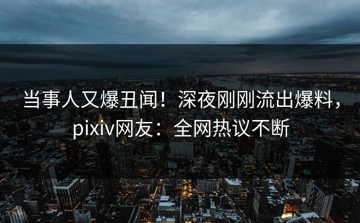 当事人又爆丑闻！深夜刚刚流出爆料，pixiv网友：全网热议不断