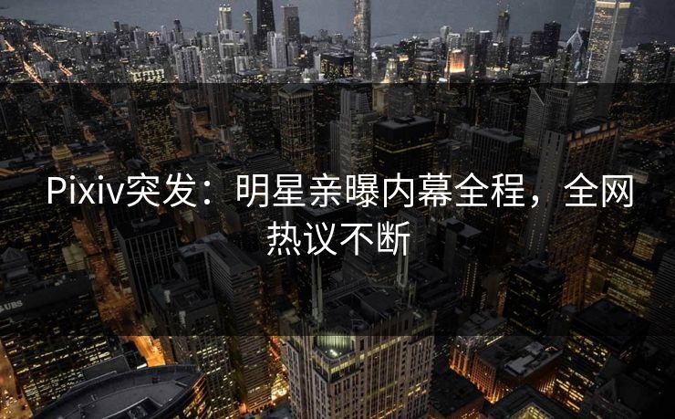 Pixiv突发：明星亲曝内幕全程，全网热议不断