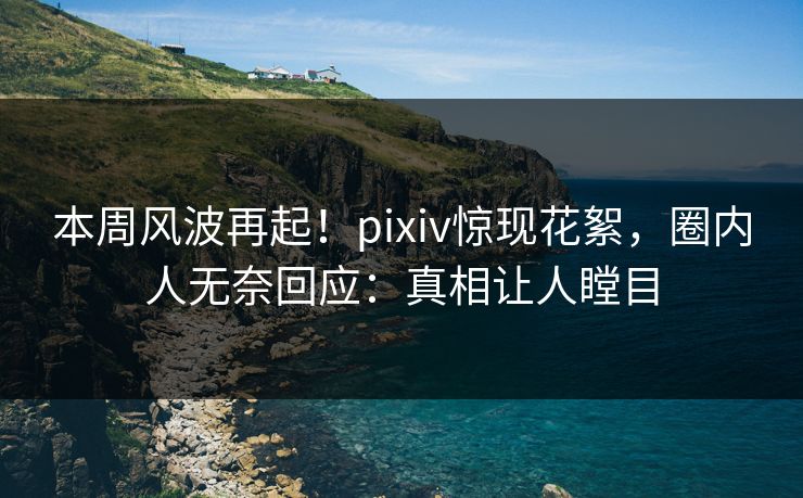本周风波再起！pixiv惊现花絮，圈内人无奈回应：真相让人瞠目