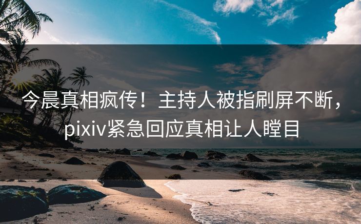 今晨真相疯传！主持人被指刷屏不断，pixiv紧急回应真相让人瞠目