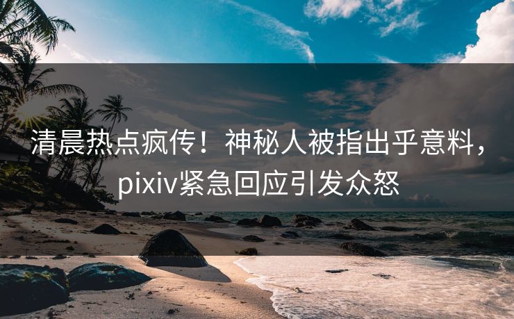 清晨热点疯传！神秘人被指出乎意料，pixiv紧急回应引发众怒