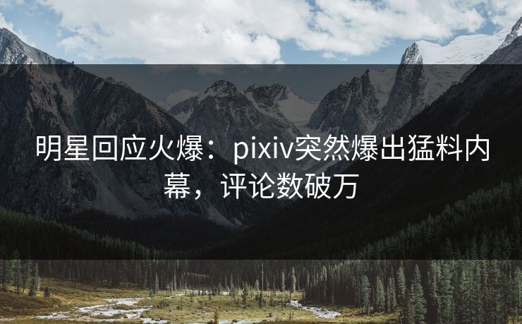 明星回应火爆：pixiv突然爆出猛料内幕，评论数破万