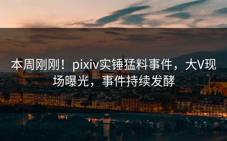 本周刚刚！pixiv实锤猛料事件，大V现场曝光，事件持续发酵