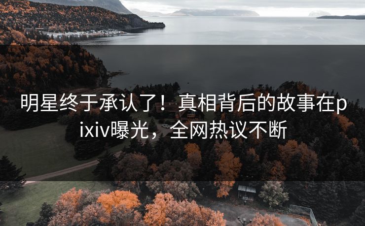 明星终于承认了！真相背后的故事在pixiv曝光，全网热议不断