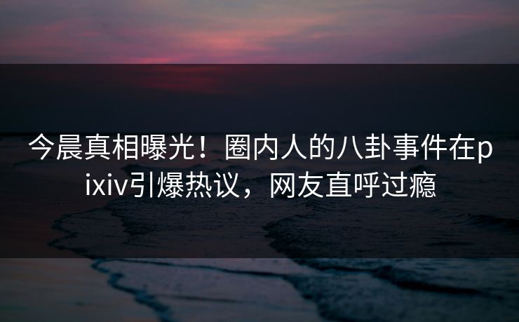 今晨真相曝光！圈内人的八卦事件在pixiv引爆热议，网友直呼过瘾