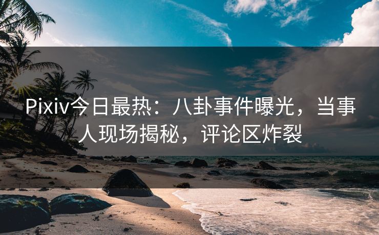 Pixiv今日最热：八卦事件曝光，当事人现场揭秘，评论区炸裂