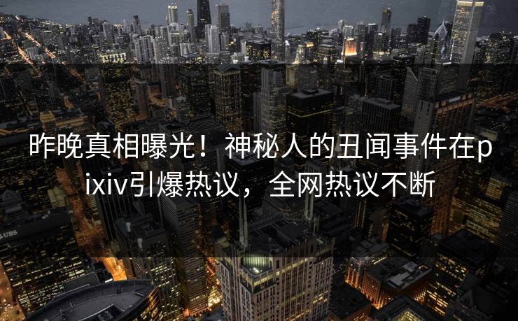 昨晚真相曝光！神秘人的丑闻事件在pixiv引爆热议，全网热议不断