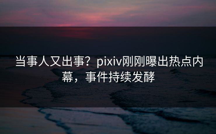当事人又出事？pixiv刚刚曝出热点内幕，事件持续发酵