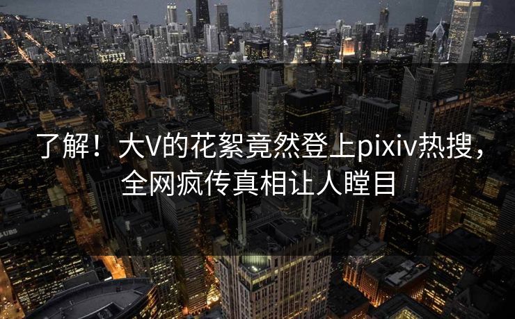 了解！大V的花絮竟然登上pixiv热搜，全网疯传真相让人瞠目