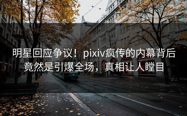 明星回应争议！pixiv疯传的内幕背后竟然是引爆全场，真相让人瞠目