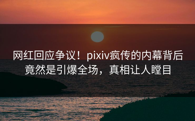 网红回应争议！pixiv疯传的内幕背后竟然是引爆全场，真相让人瞠目