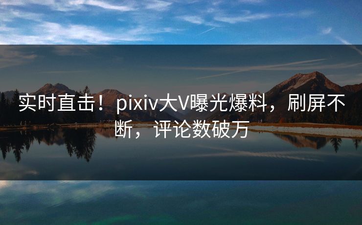 实时直击！pixiv大V曝光爆料，刷屏不断，评论数破万