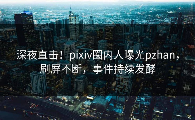 深夜直击！pixiv圈内人曝光pzhan，刷屏不断，事件持续发酵