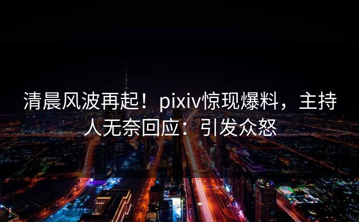清晨风波再起！pixiv惊现爆料，主持人无奈回应：引发众怒