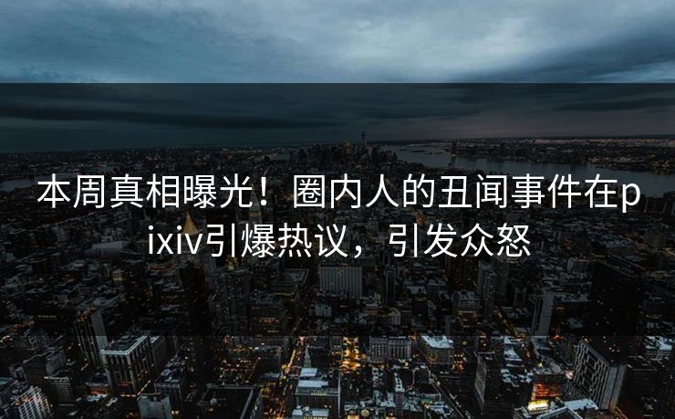 本周真相曝光！圈内人的丑闻事件在pixiv引爆热议，引发众怒