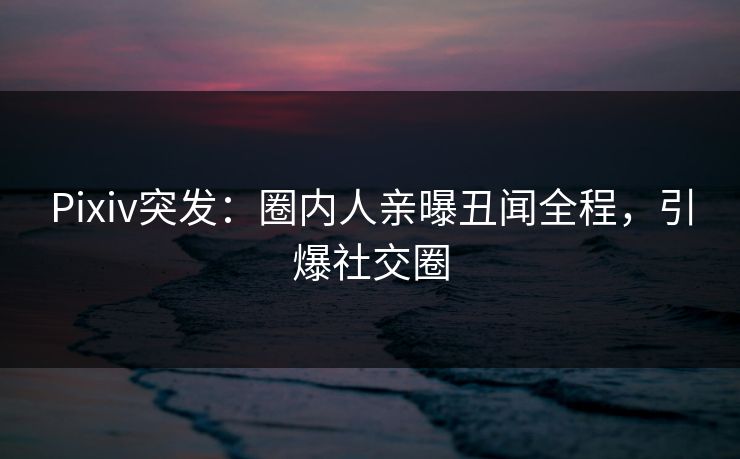 Pixiv突发：圈内人亲曝丑闻全程，引爆社交圈