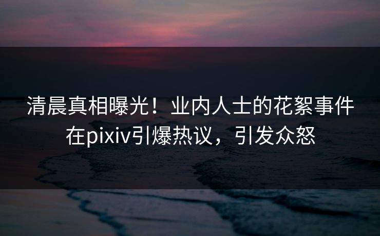 清晨真相曝光！业内人士的花絮事件在pixiv引爆热议，引发众怒