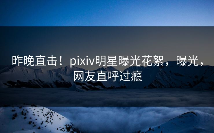 昨晚直击！pixiv明星曝光花絮，曝光，网友直呼过瘾