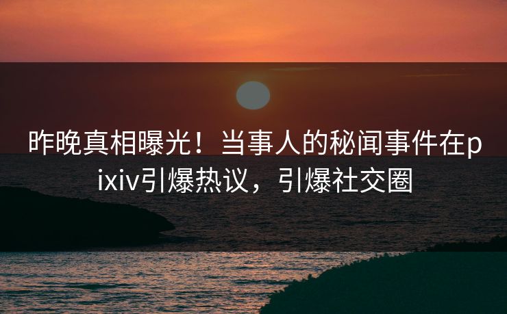 昨晚真相曝光！当事人的秘闻事件在pixiv引爆热议，引爆社交圈