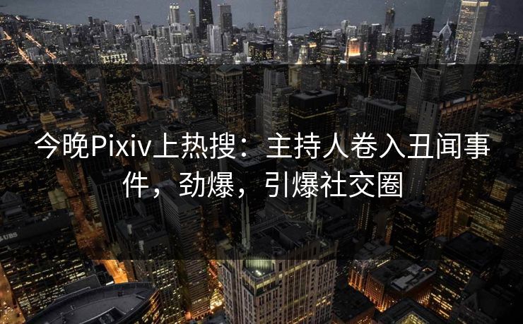今晚Pixiv上热搜：主持人卷入丑闻事件，劲爆，引爆社交圈