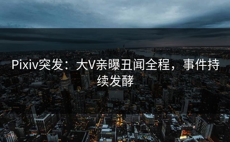 Pixiv突发：大V亲曝丑闻全程，事件持续发酵