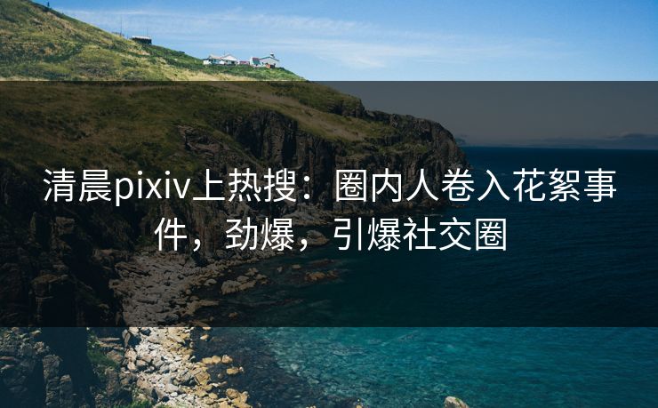 清晨pixiv上热搜：圈内人卷入花絮事件，劲爆，引爆社交圈
