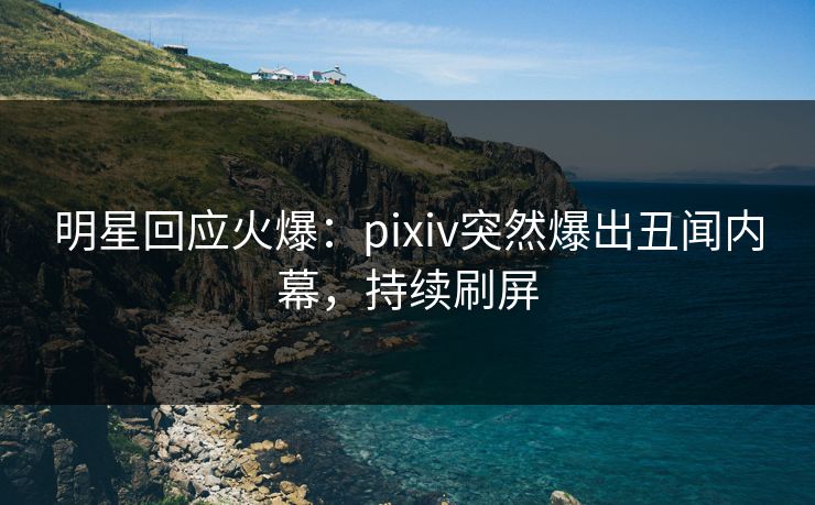 明星回应火爆：pixiv突然爆出丑闻内幕，持续刷屏