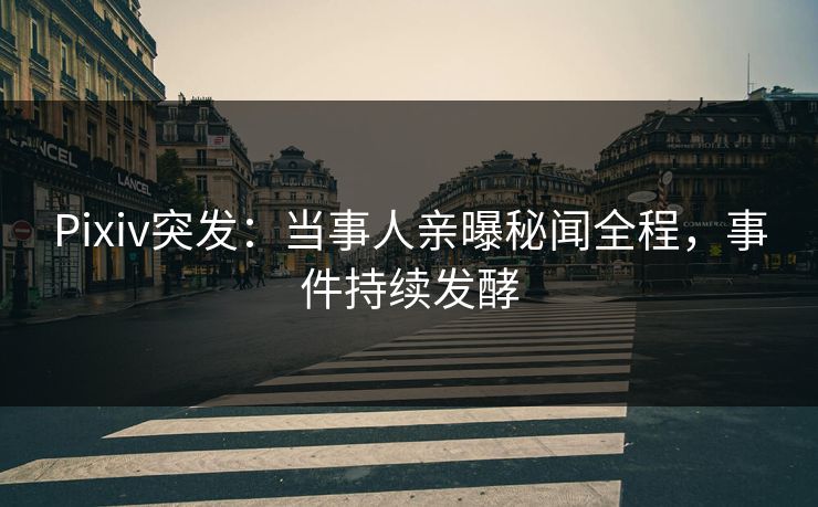 Pixiv突发：当事人亲曝秘闻全程，事件持续发酵