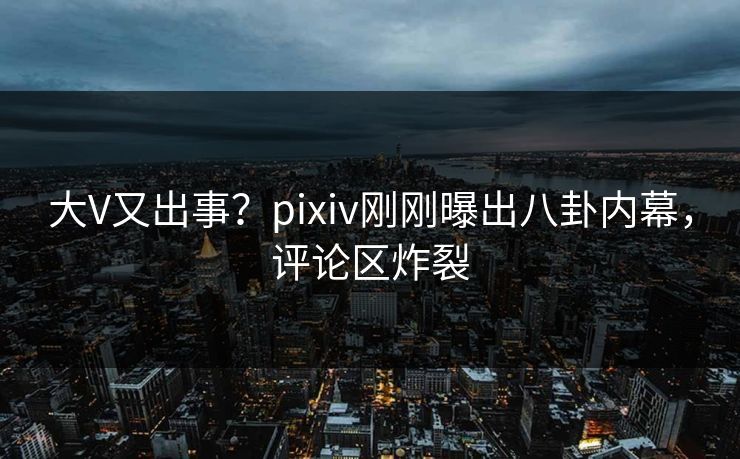大V又出事？pixiv刚刚曝出八卦内幕，评论区炸裂