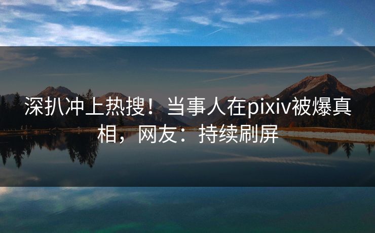 深扒冲上热搜！当事人在pixiv被爆真相，网友：持续刷屏