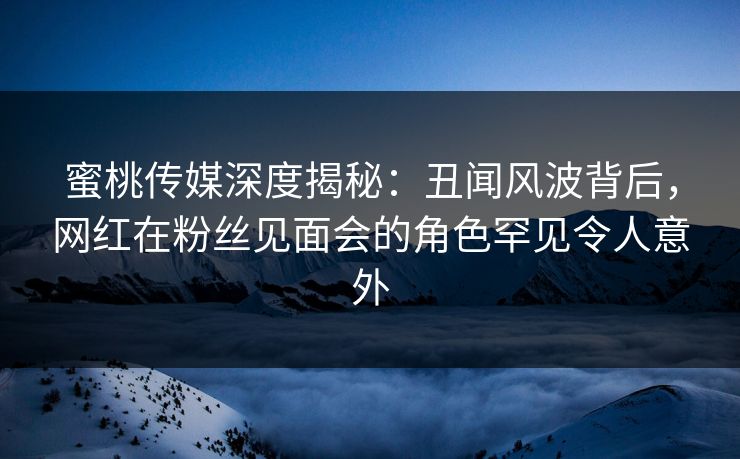 蜜桃传媒深度揭秘：丑闻风波背后，网红在粉丝见面会的角色罕见令人意外