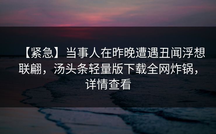 【紧急】当事人在昨晚遭遇丑闻浮想联翩，汤头条轻量版下载全网炸锅，详情查看