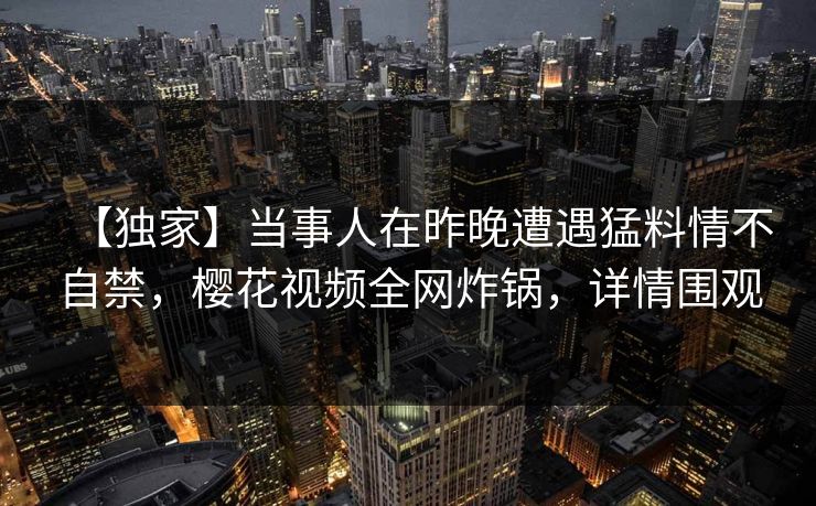 【独家】当事人在昨晚遭遇猛料情不自禁，樱花视频全网炸锅，详情围观