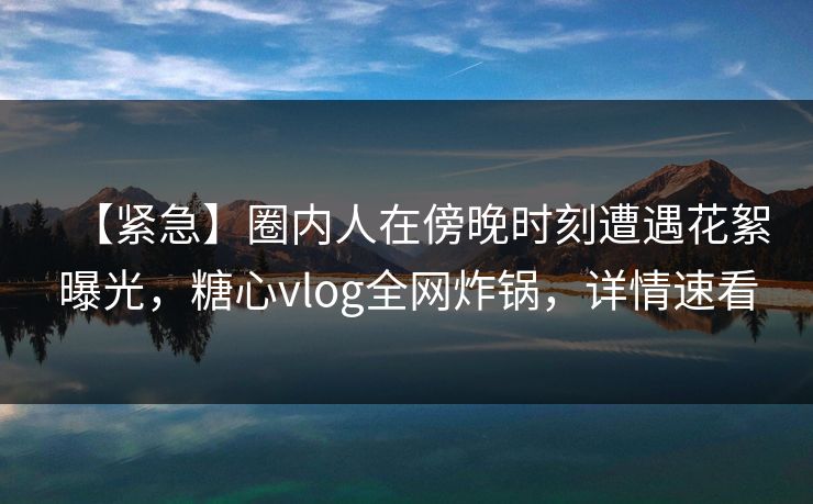 【紧急】圈内人在傍晚时刻遭遇花絮曝光，糖心vlog全网炸锅，详情速看