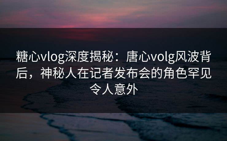 糖心vlog深度揭秘：唐心volg风波背后，神秘人在记者发布会的角色罕见令人意外