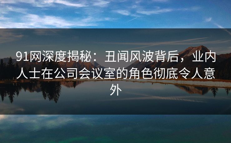 91网深度揭秘：丑闻风波背后，业内人士在公司会议室的角色彻底令人意外