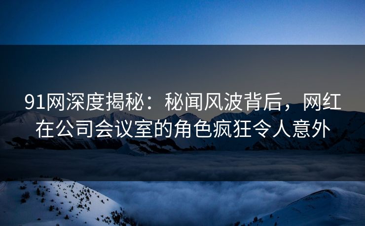 91网深度揭秘：秘闻风波背后，网红在公司会议室的角色疯狂令人意外