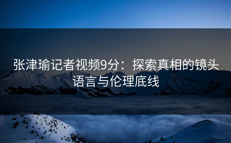 张津瑜记者视频9分：探索真相的镜头语言与伦理底线