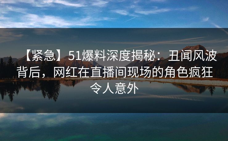 【紧急】51爆料深度揭秘：丑闻风波背后，网红在直播间现场的角色疯狂令人意外
