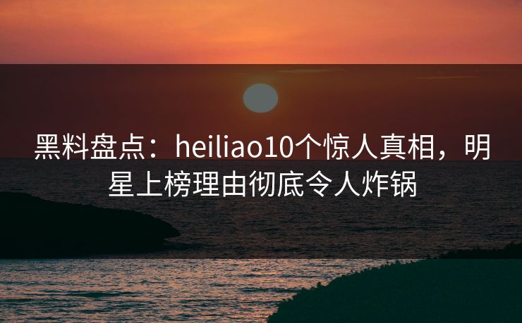 黑料盘点：heiliao10个惊人真相，明星上榜理由彻底令人炸锅