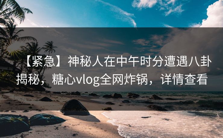 【紧急】神秘人在中午时分遭遇八卦揭秘，糖心vlog全网炸锅，详情查看